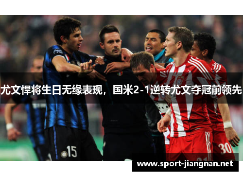 尤文悍将生日无缘表现，国米2-1逆转尤文夺冠前领先